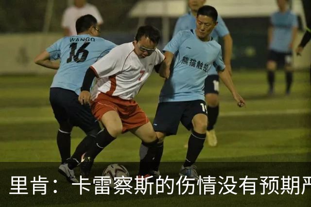 里肯：卡雷察斯的伤情没有预期严重；曾有众多豪门抢阿尔伯特